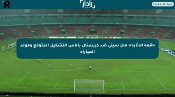 «قمة الإثارة» مان سيتي ضد كريستال بالاس التشكيل المتوقع وموعد المباراة
